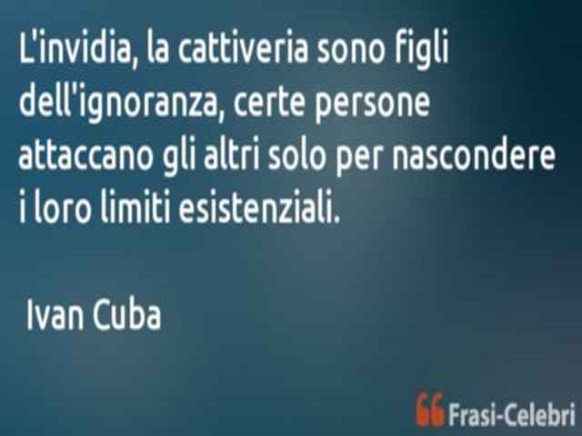 L'invidia, la cattiveria sono figli dell'ignoranza, certe persone attaccano gli altri solo per nascondere i loro limiti esistenziali.(Ivan Cuba)