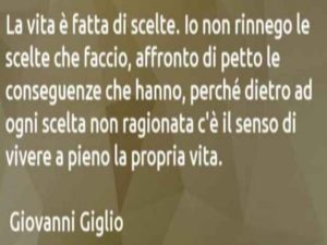 La vita è fatta di scelte. Io non rinnego le scelte che faccio, affronto di petto le conseguenze che hanno, perché dietro ad ogni scelta non ragionata c'è il senso di vivere a pieno la propria vita.(Giovanni Giglio)