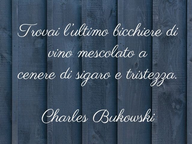 Trovai l’ultimo bicchiere di vino mescolato a cenere di sigaro e tristezza.(Charles Bukowski)