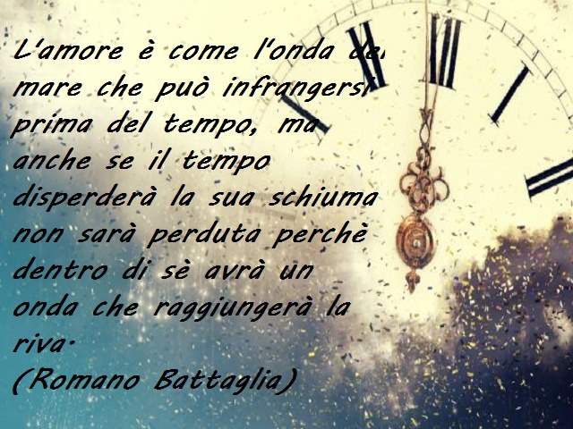 L'amore è come l'onda del mare che può infrangersi prima del tempo, ma anche se il tempo disperderà la sua schiuma non sarà perduta perchè dentro di sè avrà un onda che raggiungerà la riva.(Romano Battaglia)