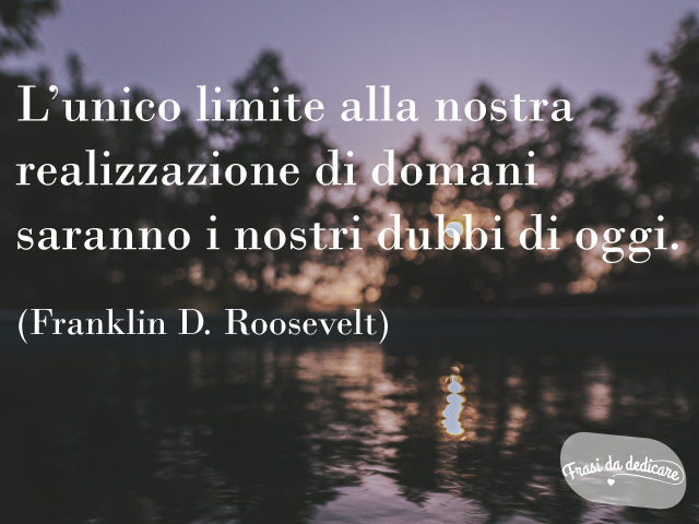 L’unico limite alla nostra realizzazione di domani saranno i nostri dubbi di oggi. (Franklin D. Roosevelt)