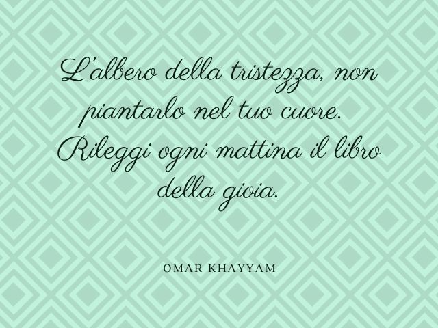 L’albero della tristezza, non piantarlo nel tuo cuore. Rileggi ogni mattina il libro della gioia.(Omar Khayyam)