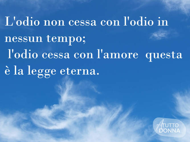 L'odio non cessa con l'odio, in nessun tempo; l'odio cessa con l'amore: questa è la legge eterna. (Buddha)