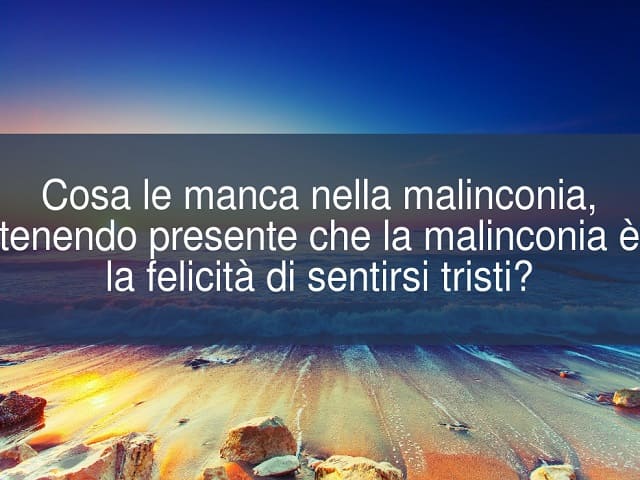 Cosa manca nella malinconia, tenendo presente che la malinconia è la felicità di sentirsi tristi?