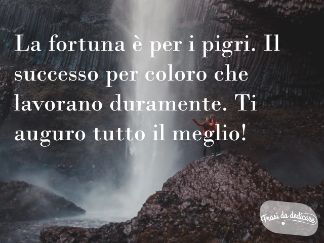 La fortuna è per i pigri. Il successo per coloro che lavorano duramente. Ti auguro tutto il meglio!