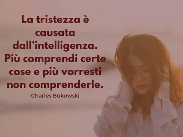 La tristezza è causata dall'intelligenza. Più comprendi certe cose e più vorresti non comprenderle. (Charles Bukowski)