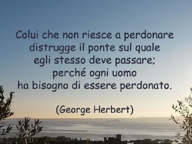 Colui che non riesce a perdonare distrugge il ponte sul quale egli stesso deve passare; perché ogni uomo ha bisogno di essere perdonato.(George Herbert)