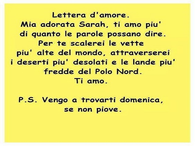 Lettera d'amore. Mia adorata Sarah, ti amo più di quanto le parole possano dire. Per te scalerei le vette più alte del mondo, attraverserei deserti desolati e le lande più fredde del Polo Nord. Ti amo. P.S. Vengo a trovarti domenica, se non piove.
