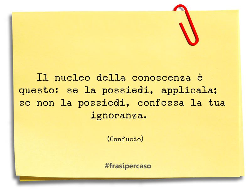 Il nucleo della conoscenza è questo: se la possiedi, applicala; se non la possiedi, confessa la tua ignoranza. (Confucio)
