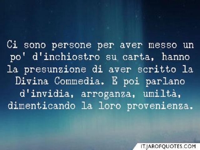 Ci sono persone per aver messo un po' d'inchiostro su carta, hanno la presunzione di aver scritto la Divina Commedia. E poi parlano d'invidia, arroganza, umiltà, dimenticando la loro provenienza.