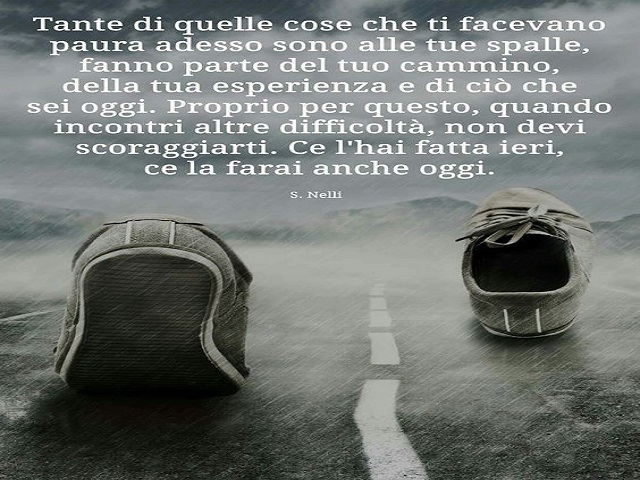 Tante di quelle cose che ti facevano paura adesso sono alle tue spalle, fanno parte del tuo cammino, della tua esperienza e di ciò che sei oggi. Proprio per questo, quando incontri altre difficoltà, non devi scoraggiarti. Ce l'hai fatta ieri, ce la farai 
