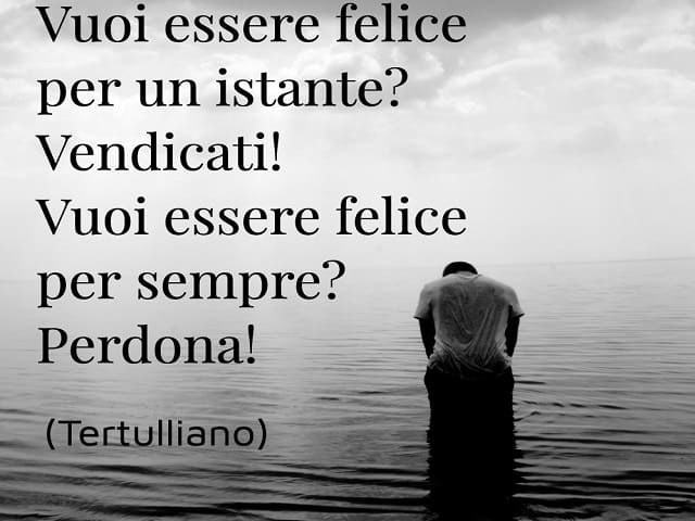 Vuoi essere felice per un istante? Vendicati! Vuoi essere felice per sempre? Perdona!(Tertulliano)