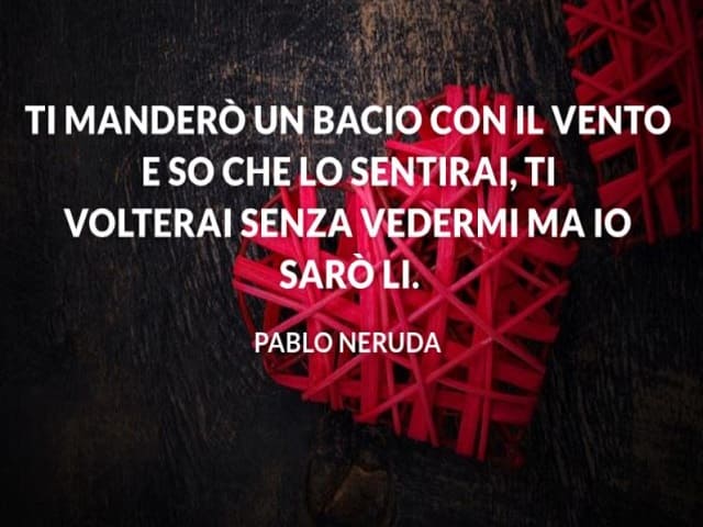 Ti manderò un bacio con il vento e so che lo sentirai, ti volterai senza vedermi, ma io sarò li. (Pablo Neruda)