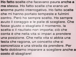Ho fatto scelte che facevano paura anche a me stessa. Ho fatto scelte che erano un enorme punto interrogativo. Ho fatto scelte che mi hanno portato tempeste e fulmini contro. Però ho sempre scelto. Ho sempre avuto il coraggio e le palle di scegliere. Che 