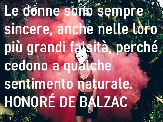 Le donne sono sempre sincere, anche nelle loro più grandi falsità, perché cedono a qualche sentimento naturale. (Honoré De Balzac)