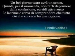 Un bel giorno tutto avrà un senso. Quindi, per il momento, non farti deprimere dalla confusione, sorridi attraverso le lacrime e cerca di comprendere che tutto ciò che succede ha una ragione.(Paulo Coelho)