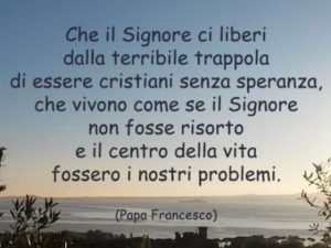 Che il Signore ci liberi dalla terribile trappola di essere cristiani senza speranza, che vivono come se il Signore non fosse risorto e il centro della vita fossero i nostri problemi.(Papa Francesco)