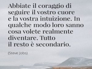 Abbiate il coraggio di seguire il vostro cuore e la vostra intuizione. In qualche modo loro sanno cosa volete realmente diventare. Tutto il resto è secondario.(Steve Jobs)