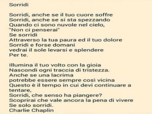 Sorridi, anche se il tuo cuore soffre. Sorridi, anche se si sta spezzando. Quando ci sono nuvole nel cielo, "Non ci penserai", se sorridi, attraverso la tua paura ed il tuo dolore. Sorridi e forse domani vedrai il sole levarsi e splendere per te. Illumina
