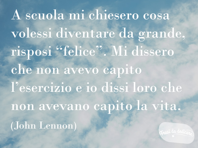 A scuola mi chiesero cosa volessi diventare da grande, risposi "felice". Mi dissero che non avevo capito l'esercizio e io dissi loro che non avevano capito la vita. (John Lennon)