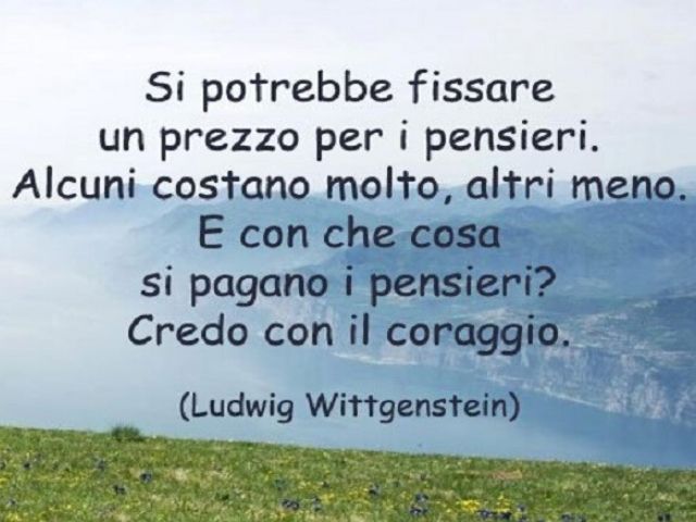 Si potrebbe fissare un prezzo per i pensieri. Alcuni costano molto, altri meno. E con che cosa si pagano i pensieri? Credo con il coraggio.(Ludwig Wittgenstein)