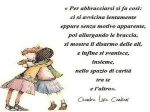 Per abbracciarsi si fa così: ci si avvicina lentamente eppure senza motivo apparente, poi allargando le braccia, si mostra il disarmo delle ali, e infine si svanisce, insieme, nello spazio di carità tra te e l'altro.(Chandra Livia Candiani)