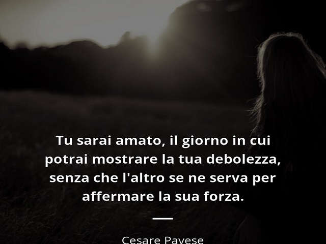 Tu sarai amato, il giorno in cui potrai mostrare la tua debolezza, senza che l'altro se ne serva per affermare la sua forza. (Cesare Pavese)