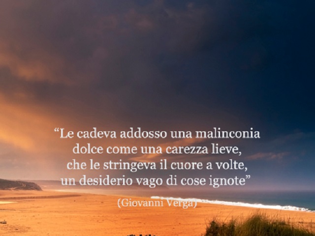 Le cadeva addosso una malinconia dolce come una carezza lieve, che le stringeva il cuore a volte, un desiderio vago di cose ignote. (Giovanni Verga)