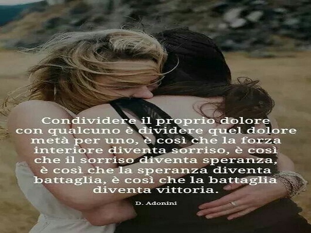 Condividere il proprio dolore con qualcuno è dividere quel dolore metà per uno, è così che la forza interiore diventa sorriso, è così che il sorriso diventa speranza, è così che la speranza diventa battaglia, è così che la battaglia diventa vittoria. (D. 