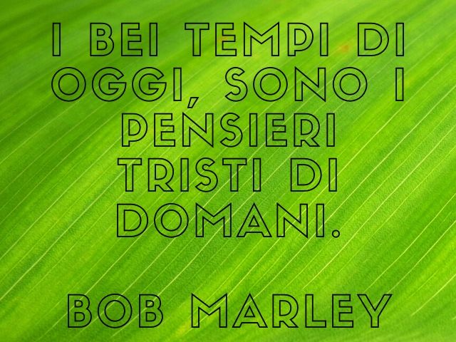 I bei tempi di oggi, sono i pensieri tristi di domani.(Bob Marley)