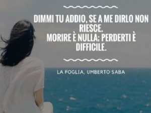 Dimmi tu addio, se a me dirlo non riesce. Morire è nulla: perderti è difficile.(La foglia, Umberto Saba)