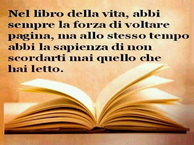 Nel libro della vita, abbi sempre la forza di voltare pagina, ma allo stesso tempo abbi la sapienza di non scordarti mai quello che hai letto.