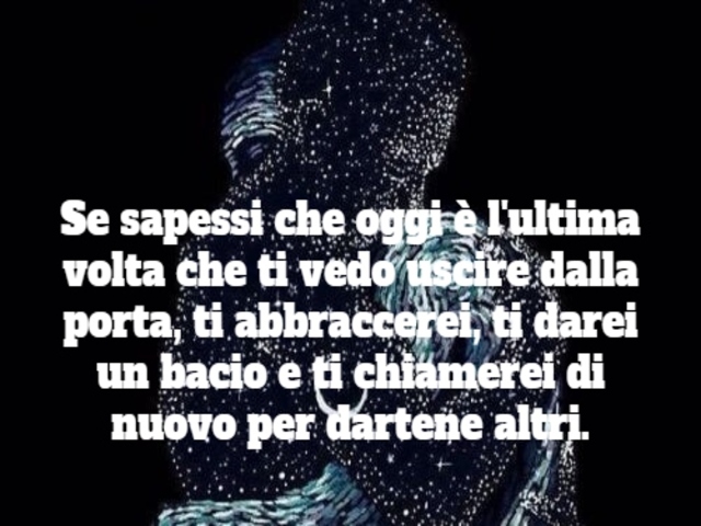 Se sapessi che oggi è l'ultima volta che ti vedo uscire da quella porta, ti abbraccerei, ti darei un bacio e ti chiamerei di nuovo per dartene altri.