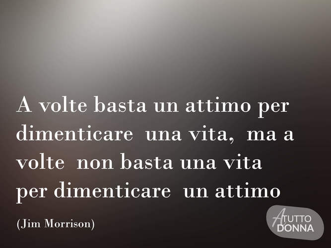 A volte basta un attimo per dimenticare una vita, ma a volte non basta una vita per dimenticare un attimo. (Jim Morrison)