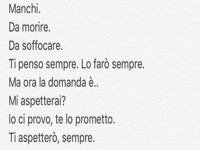 Manchi. Da morire. Da soffocare. Ti penso sempre. Lo farò sempre. Ma ora la domanda è...Mi aspetterai? Io ci provo, te lo prometto. Ti aspetterò, sempre.