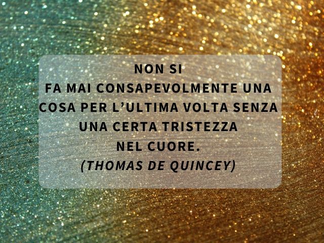 Non si fa mai consapevolmente una cosa per l’ultima volta senza una certa tristezza nel cuore.(Thomas De Quincey)