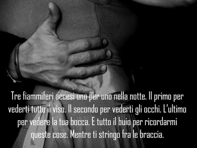 Tre fiammiferi accesi uno per uno nella notte. Il primo per vederti tutto il viso. Il secondo per vederti gli occhi. L’ultimo per vedere la tua bocca. E tutto il buio per ricordarmi queste cose. Mentre ti stringo fra le braccia.