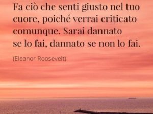 Fa ciò che senti giusto nel tuo cuore, poiché verrai criticato comunque. Sarai dannato se lo fai, dannato se non lo fai.(Eleanor Roosevelt)