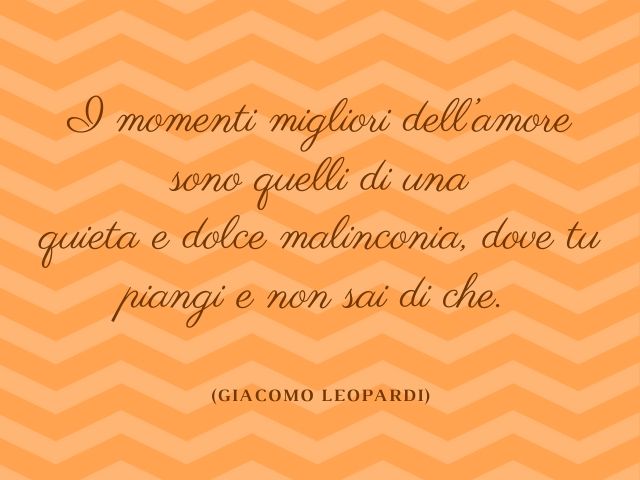 I momenti migliori dell’amore sono quelli di una quieta e dolce malinconia, dove tu piangi e non sai di che.(Giacomo Leopardi)