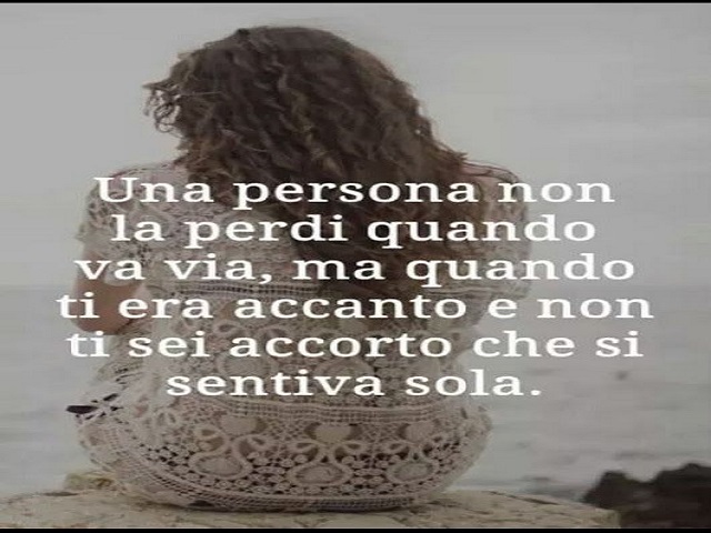 Una persona non la perdi quando va via, ma quando ti era accanto e non ti sei accorto che si sentiva sola.