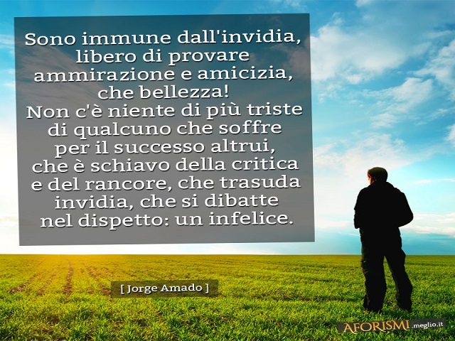 Sono immune dall'invidia, libero di provare ammirazione e amicizia, che bellezza! Non c'è niente di più triste di qualcuno che soffre per il successo altrui, che è schiavo della critica e del rancore, che trasuda invidia, che si dibatte nel dispetto: un i