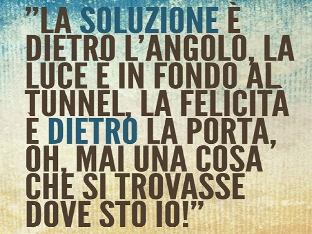La soluzione è dietro l'angolo, la luce è in fondo al tunnel, la felicità è dietro la porta, oh, mai una cosa che si trovasse dove sto io!