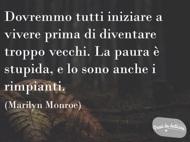 Dovremmo tutti iniziare a vivere prima di diventare troppo vecchi. La paura è stupida, e lo sono anche i rimpianti.(Marilyn Monroe)