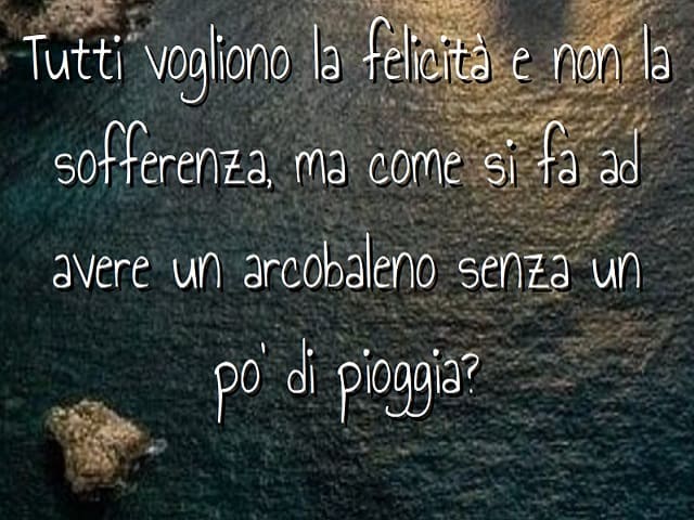 Tutti vogliono la felicità e non la sofferenza, ma come si fa ad avere arcobaleno senza un po' di pioggia?