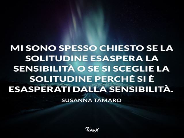 Mi sono spesso chiesto se la solitudine esaspera la sensibilità o se si sceglie la solitudine perché si è esasperati dalla sensibilità.(Susanna Tamaro)