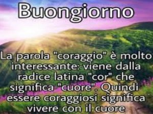 Buongiorno!La parola "coraggio" è molto interessante: viene dalla radice latina "cor" che significa "cuore". Quindi essere coraggiosi significa vivere con il cuore.