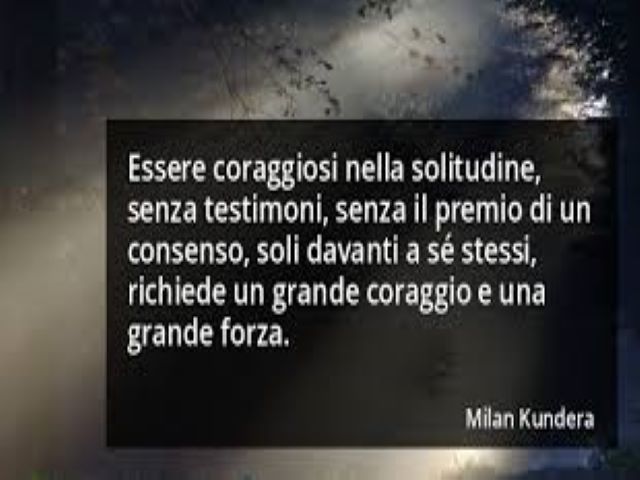 Essere coraggiosi nella solitudine, senza testimoni, senza il premio di un consenso, soli davanti a se stessi, richiede un grande coraggio e una grande forza.(Milan Kundera)