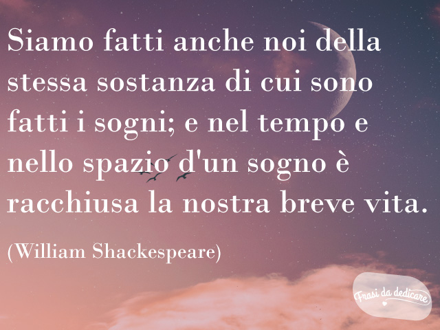 Siamo fatti anche noi della stessa sostanza di cui sono fatti i sogni; e nello spazio e nel tempo d'un sogno è racchiusa la nostra breve vita. (William Shakespeare)