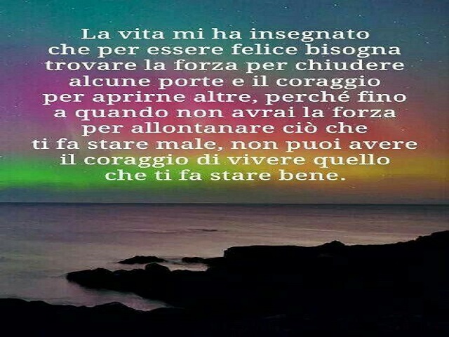 La vita mi ha insegnato che per essere felice bisogna trovare la forza per chiudere alcune porte e il coraggio per aprirne altre, perché fino a quando non avrai la forza per allontanare ciò che ti fa stare male, non puoi avere il coraggio di vivere quello