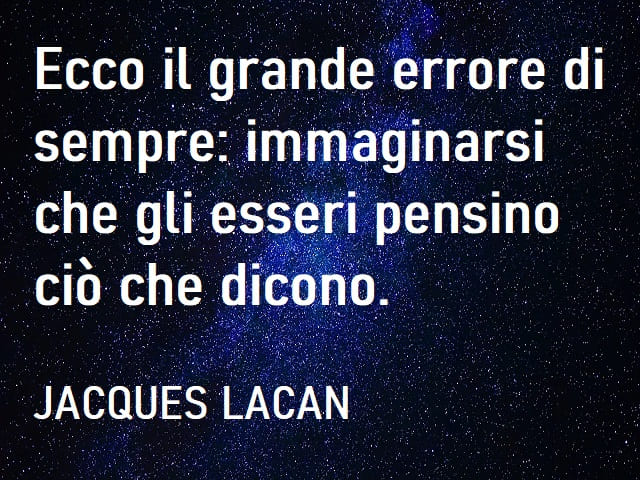 Ecco il grande errore di sempre: immaginarsi che gli esseri pensino ciò che dicono. (Jacques Lacan)